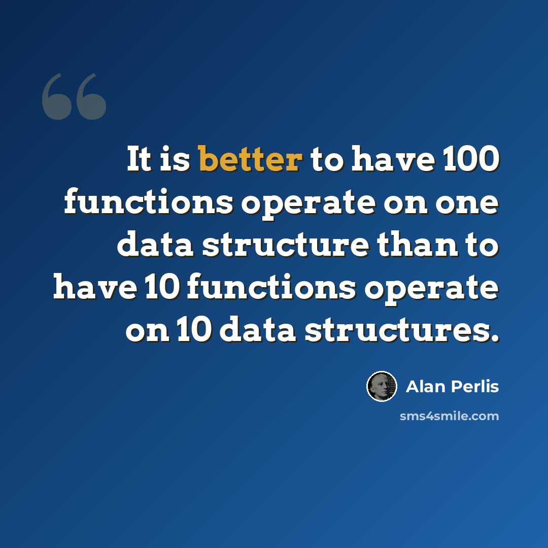“It is better to have 100 functions operate on one data structure than to have 10 functions operate on 10 data structures.” quote by Alan Perlis