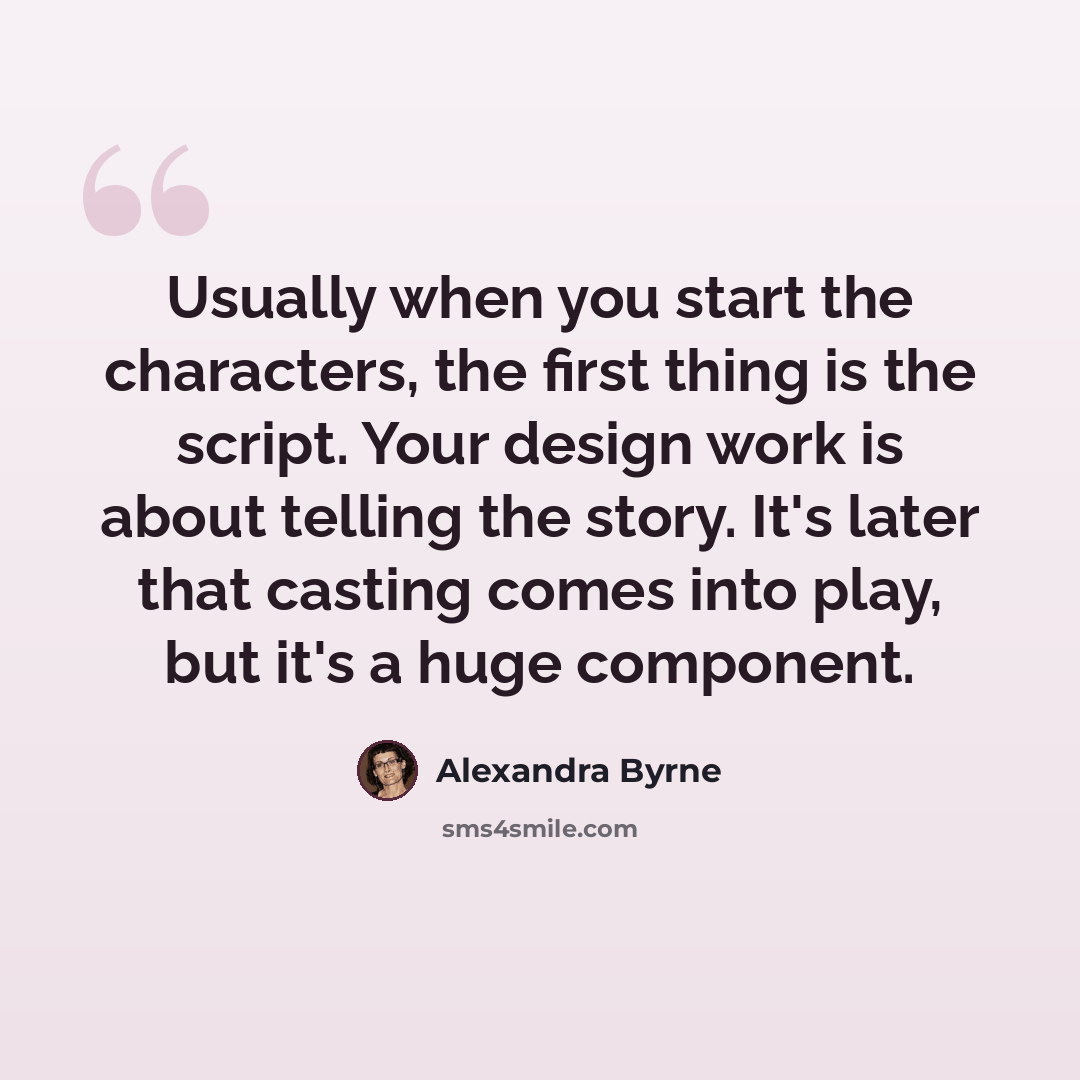 “Usually when you start the characters, the first thing is the script. Your design work is about telling the story. It's later that casting comes into play, but it's a huge component.” quote by Alexandra Byrne