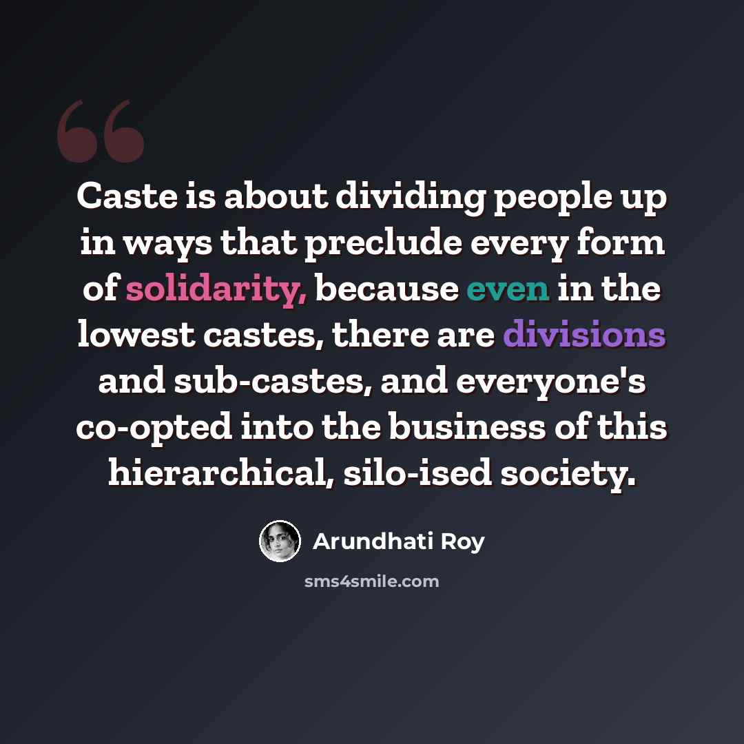 “Caste is about dividing people up in ways that preclude every form of solidarity, because even in the lowest castes, there are divisions and sub-castes, and everyone's co-opted into the business of this hierarchical, silo-ised society.” quote by Arundhati Roy