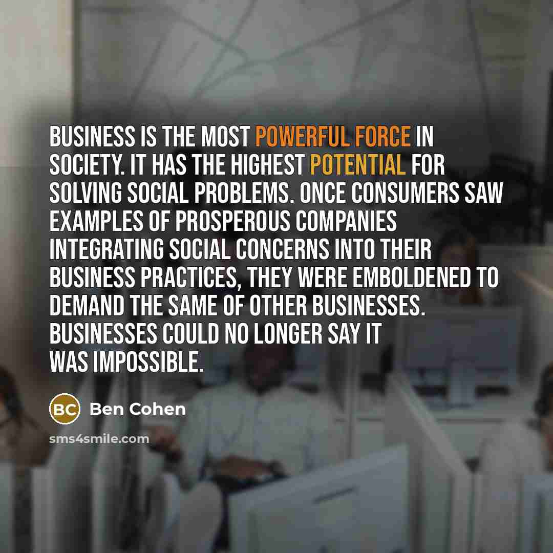 “Business is the most powerful force in society. It has the highest potential for solving social problems. Once consumers saw examples of prosperous companies integrating social concerns into their business practices, they were emboldened to demand the same of other businesses. Businesses could no…” quote by Ben Cohen
