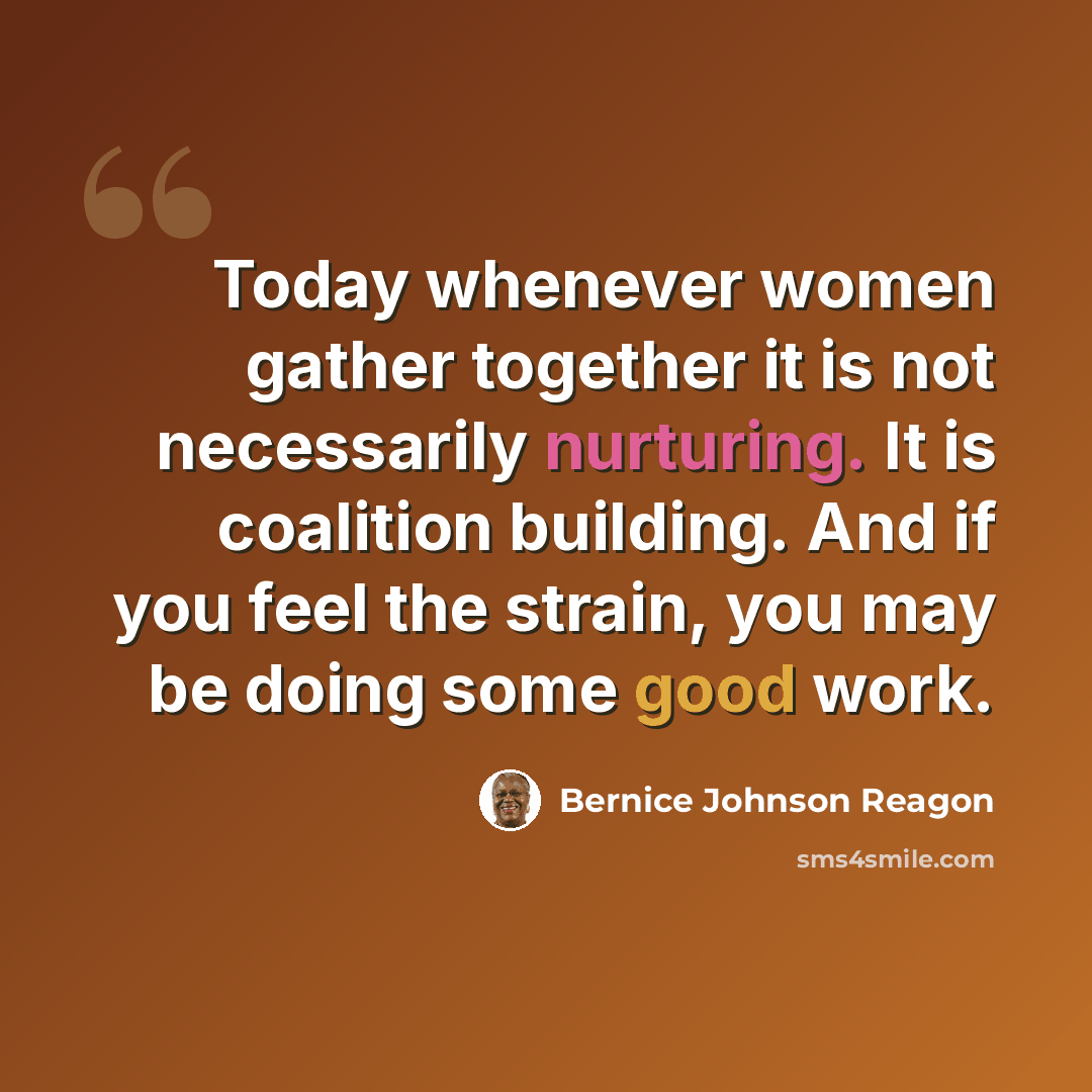 “Today whenever women gather together it is not necessarily nurturing. It is coalition building. And if you feel the strain, you may be doing some good work.” quote by Bernice Johnson Reagon