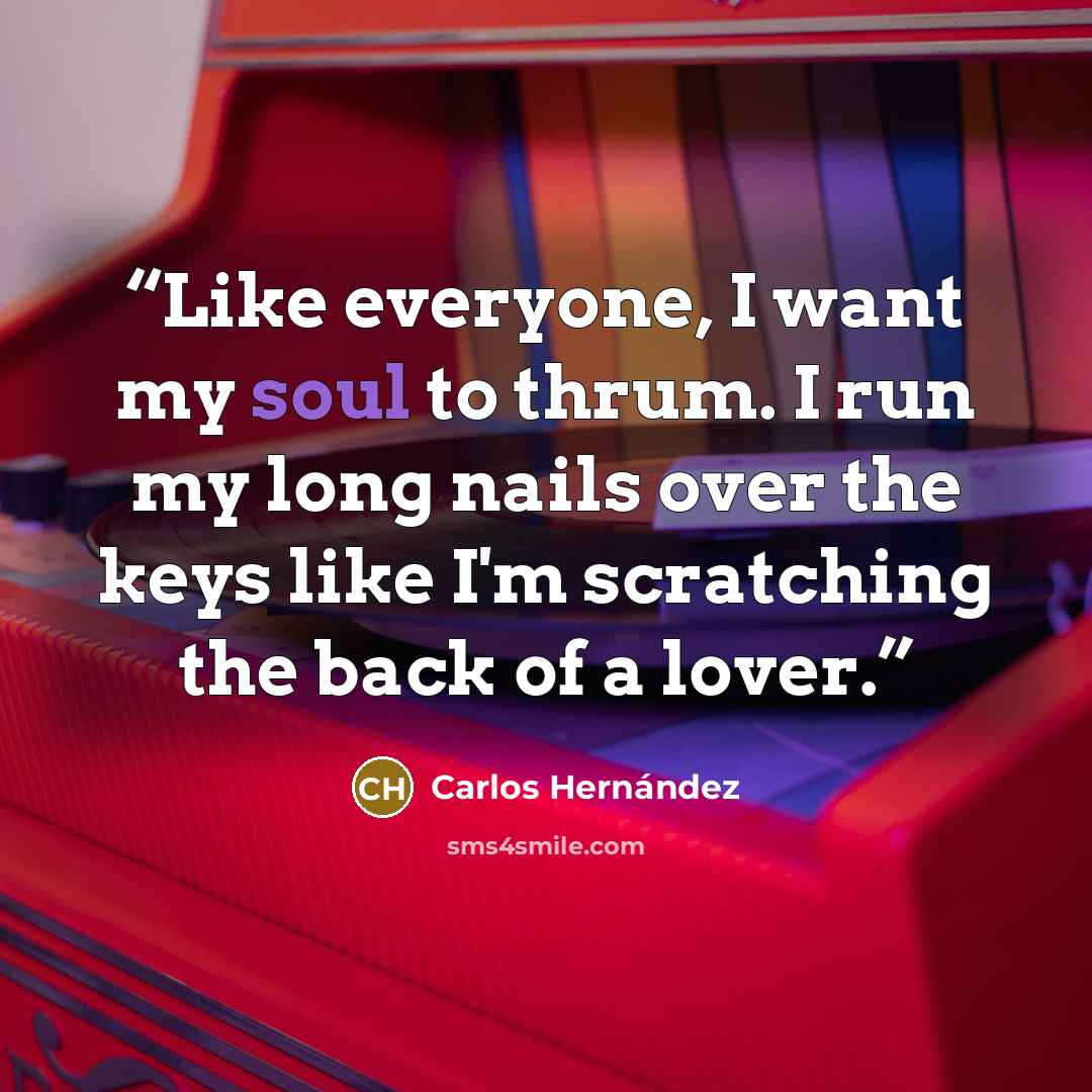 “Like everyone, I want my soul to thrum. I run my long nails over the keys like I'm scratching the back of a lover.” quote by Carlos Hernández