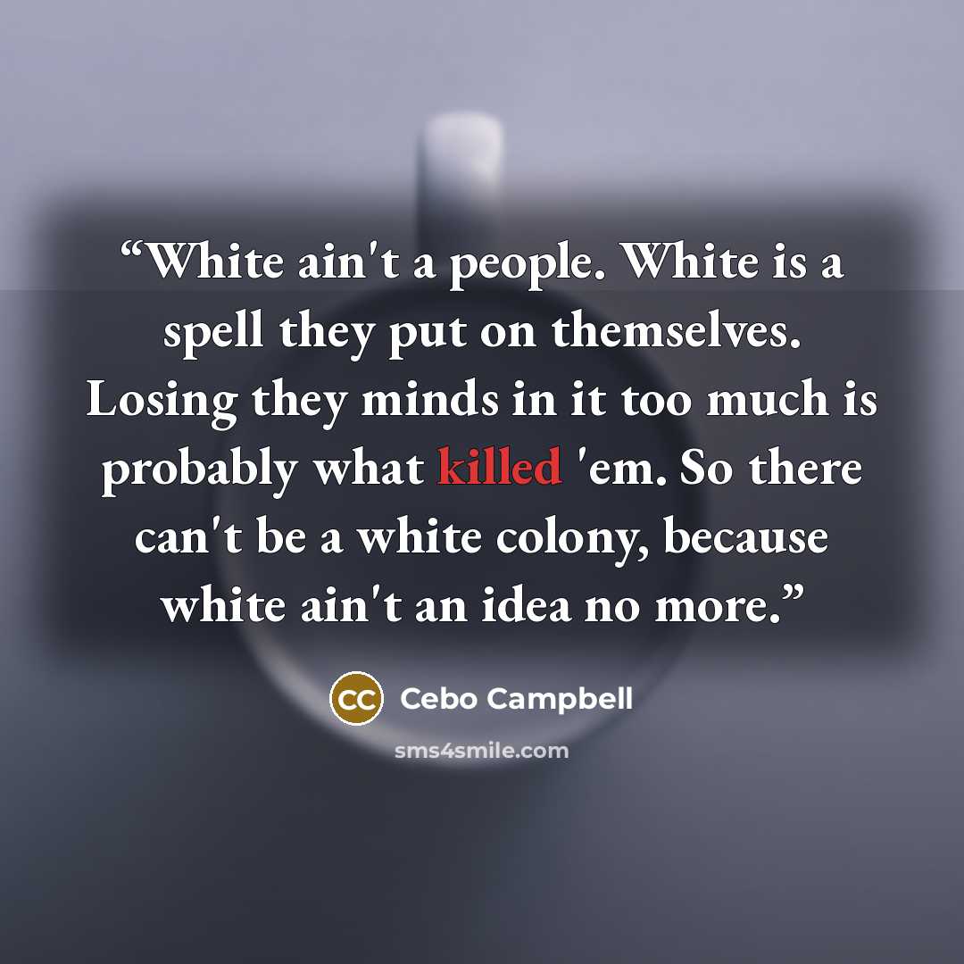 “White ain't a people. White is a spell they put on themselves. Losing they minds in it too much is probably what killed 'em. So there can't be a white colony, because white ain't an idea no more.” quote by Cebo Campbell