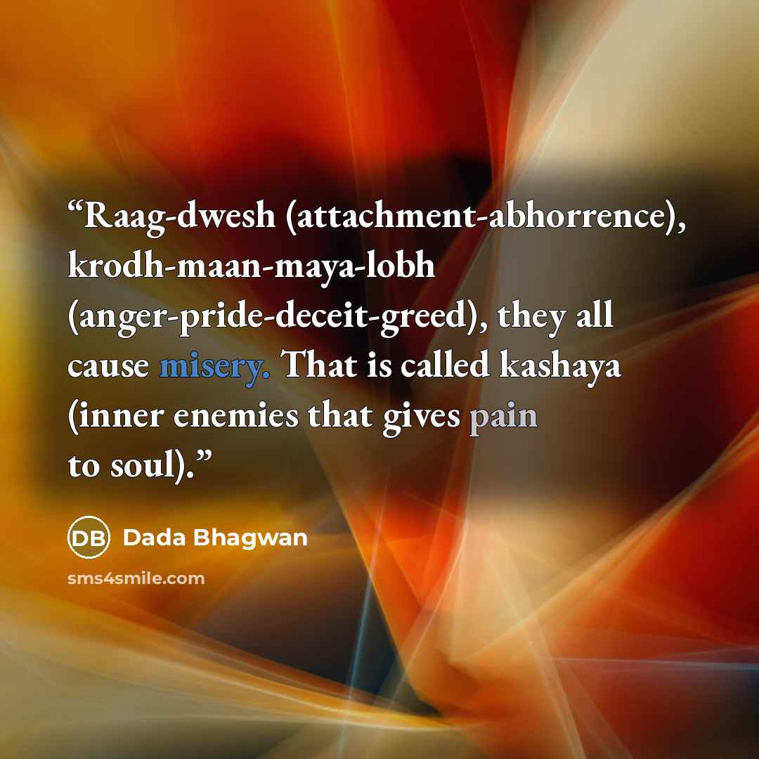 “Raag-dwesh (attachment-abhorrence), krodh-maan-maya-lobh (anger-pride-deceit-greed), they all cause misery. That is called kashaya (inner enemies that gives pain to soul).” quote by Dada Bhagwan