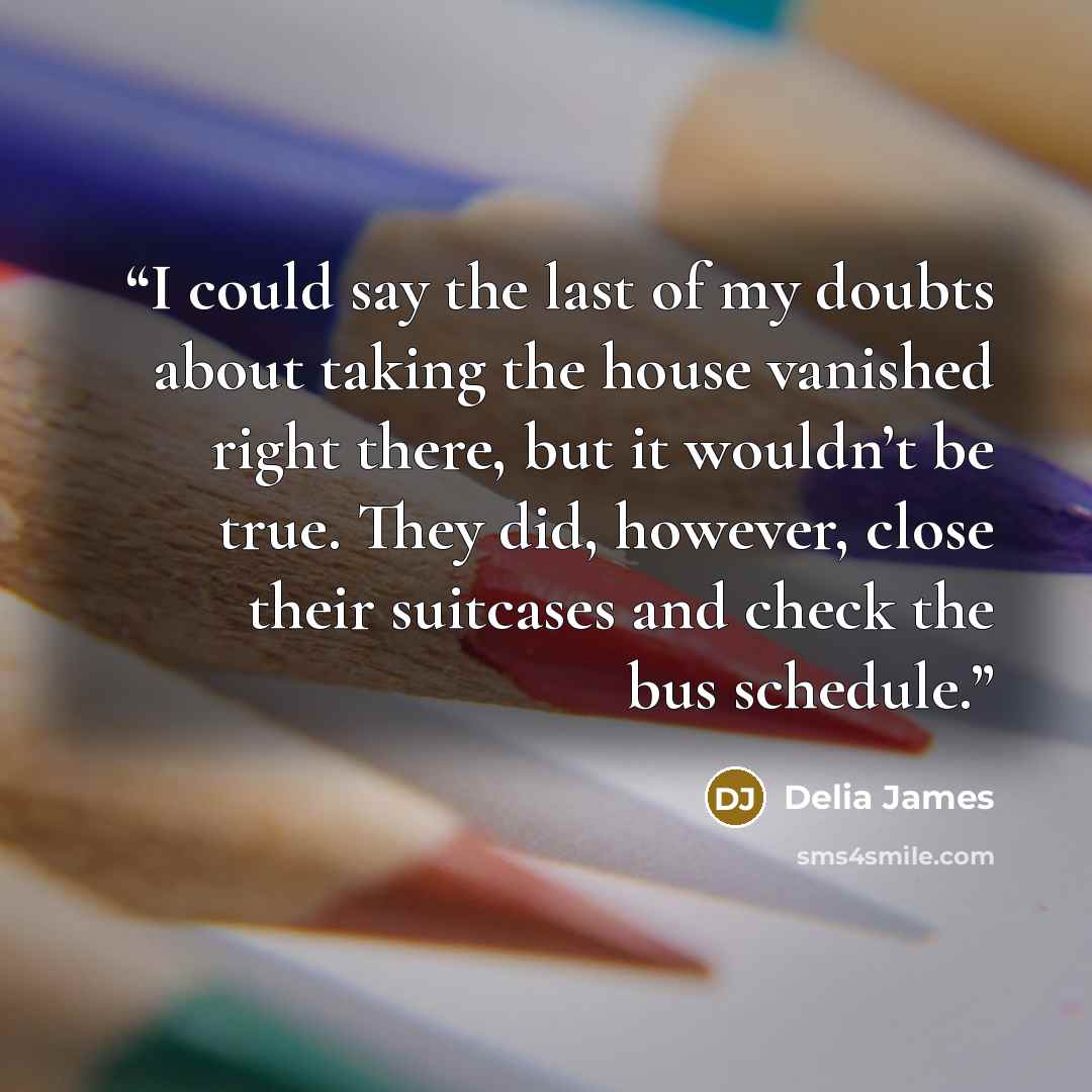 “I could say the last of my doubts about taking the house vanished right there, but it wouldn’t be true. They did, however, close their suitcases and check the bus schedule.” quote by Delia James
