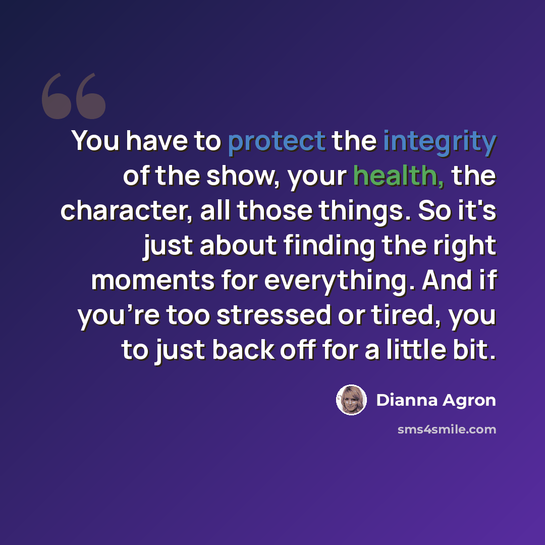“You have to protect the integrity of the show, your health, the character, all those things. So it's just about finding the right moments for everything. And if you're too stressed or tired, you to just back off for a little bit.” quote by Dianna Agron