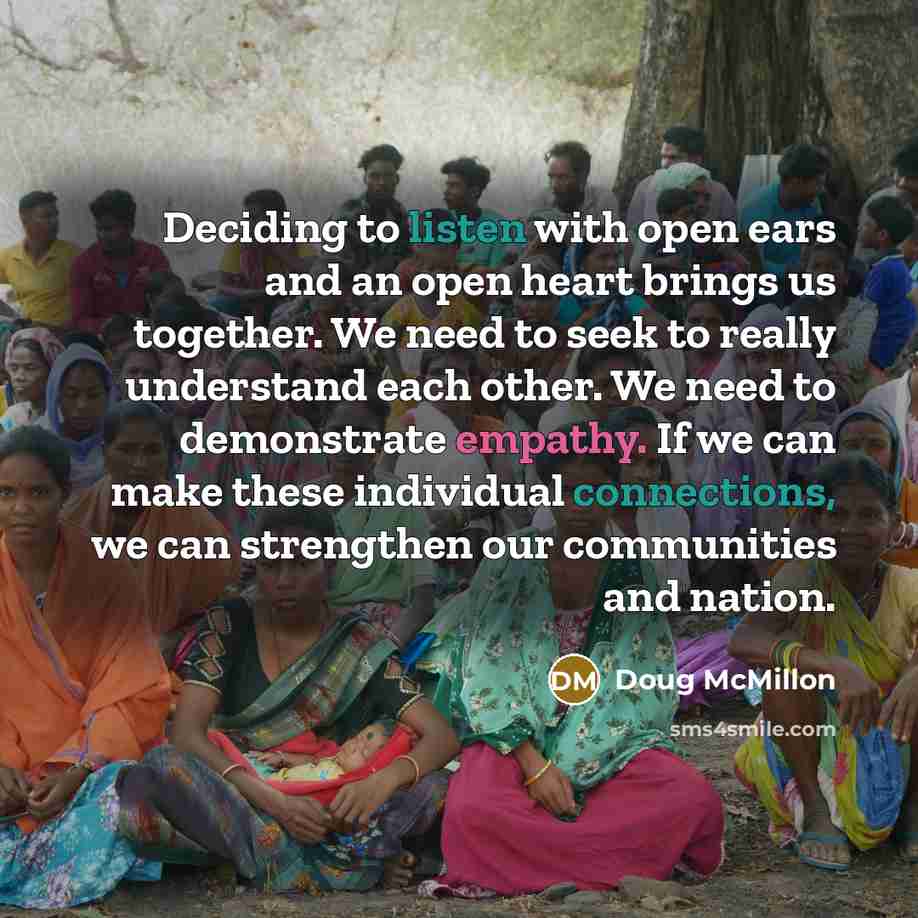 “Deciding to listen with open ears and an open heart brings us together. We need to seek to really understand each other. We need to demonstrate empathy. If we can make these individual connections, we can strengthen our communities and nation.” quote by Doug McMillon
