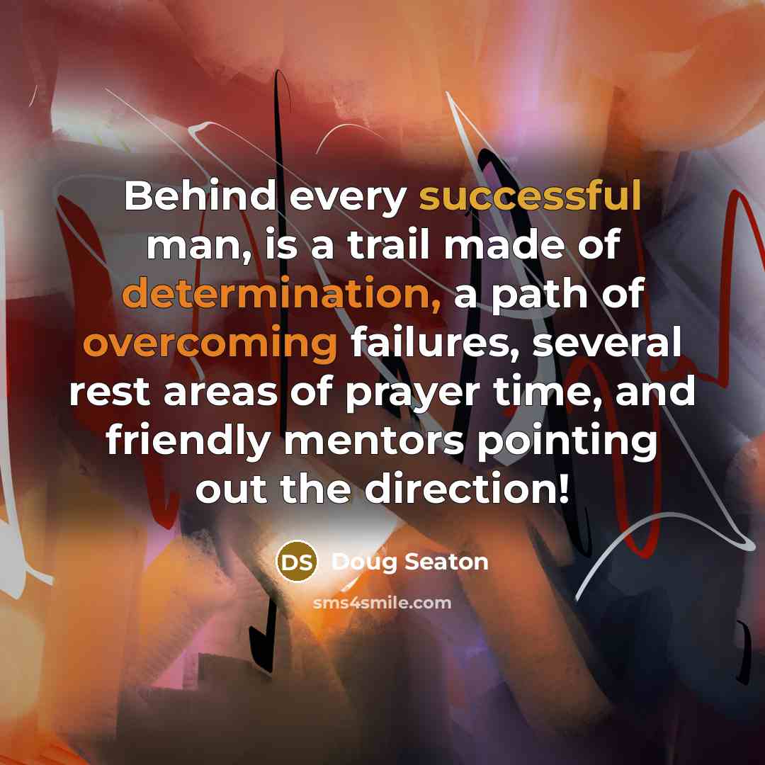 “Behind every successful man, is a trail made of determination, a path of overcoming failures, several rest areas of prayer time, and friendly mentors pointing out the direction!” quote by Doug Seaton