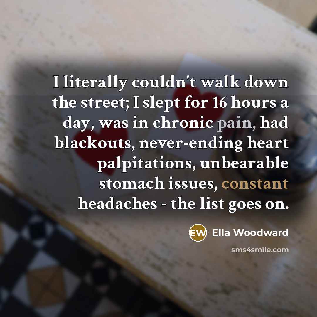 “I literally couldn't walk down the street; I slept for 16 hours a day, was in chronic pain, had blackouts, never-ending heart palpitations, unbearable stomach issues, constant headaches - the list goes on.” quote by Ella Woodward