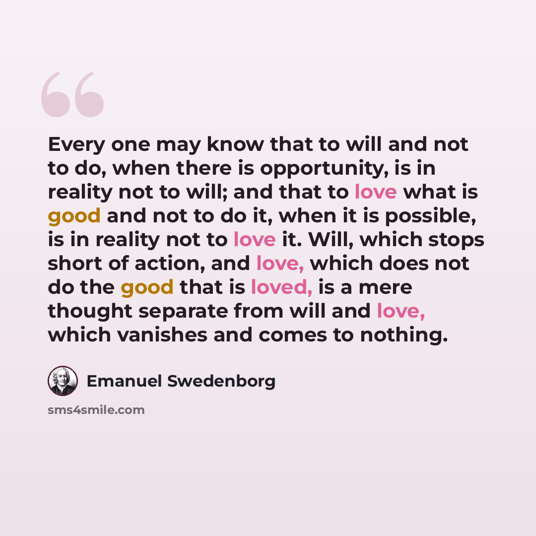 “Every one may know that to will and not to do, when there is opportunity, is in reality not to will; and that to love what is good and not to do it, when it is possible, is in reality not to love it. Will, which stops short of action, and love, which does not do the good that is loved, is a mere…” quote by Emanuel Swedenborg