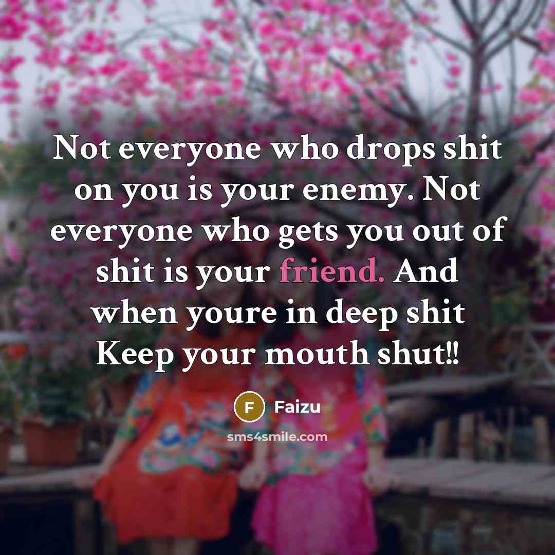 “Not everyone who drops shit on you is your enemy. Not everyone who gets you out of shit is your friend. And when youre in deep shit Keep your mouth shut!!” quote by Faizu