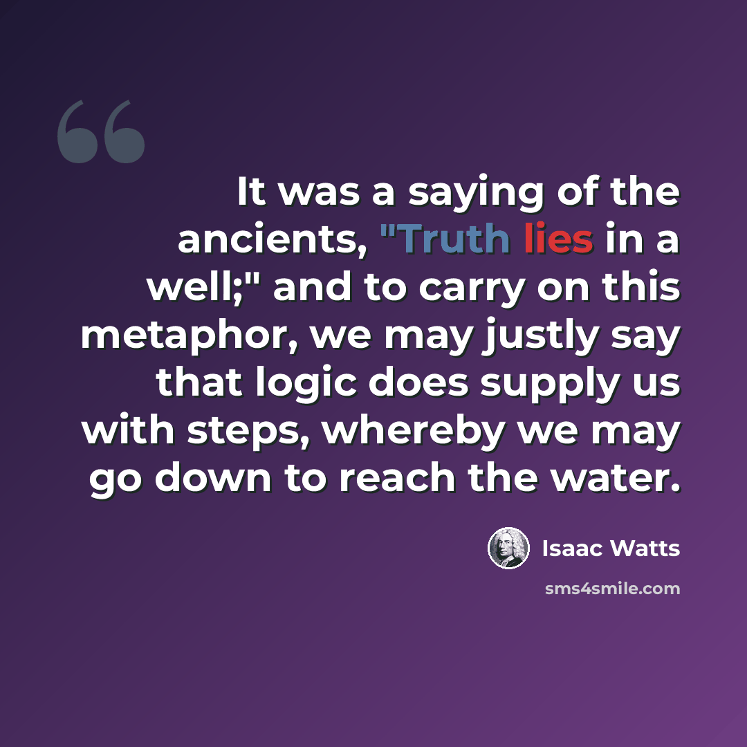 “It was a saying of the ancients, "Truth lies in a well;" and to carry on this metaphor, we may justly say that logic does supply us with steps, whereby we may go down to reach the water.” quote by Isaac Watts