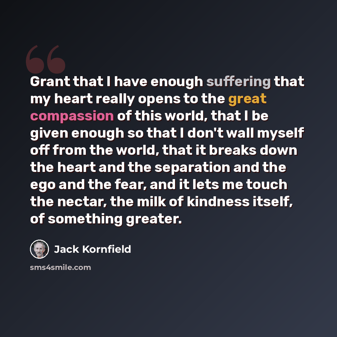 “Grant that I have enough suffering that my heart really opens to the great compassion of this world, that I be given enough so that I don't wall myself off from the world, that it breaks down the heart and the separation and the ego and the fear, and it lets me touch the nectar, the milk of…” quote by Jack Kornfield