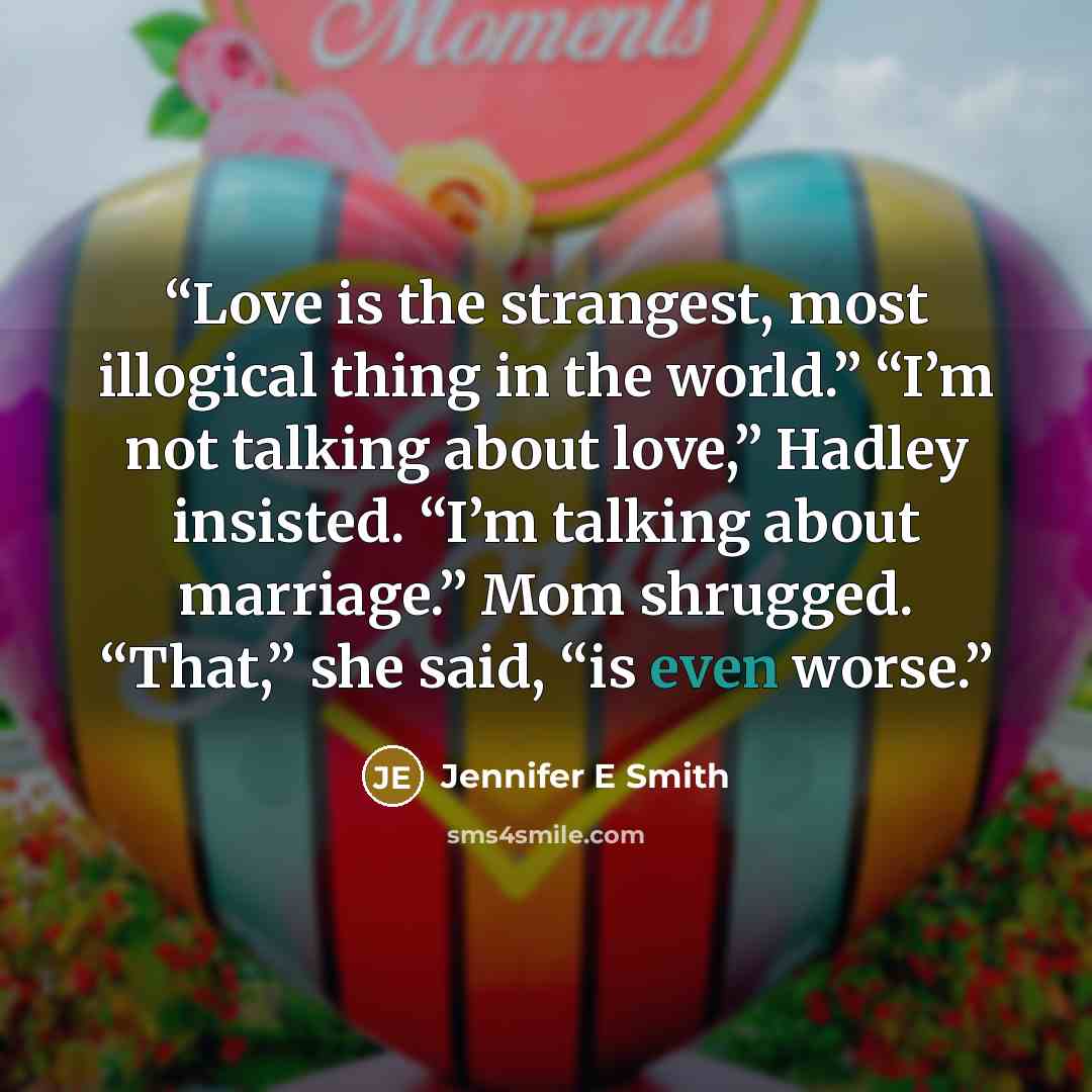 “Love is the strangest, most illogical thing in the world.” “I’m not talking about love,” Hadley insisted. “I’m talking about marriage.” Mom shrugged. “That,” she said, “is even worse.” quote by Jennifer E Smith