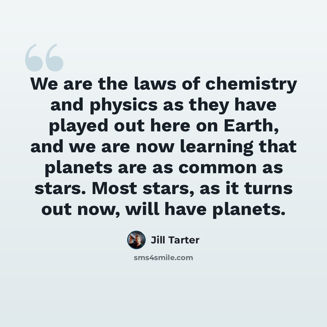 “We are the laws of chemistry and physics as they have played out here on Earth, and we are now learning that planets are as common as stars. Most stars, as it turns out now, will have planets.” quote by Jill Tarter