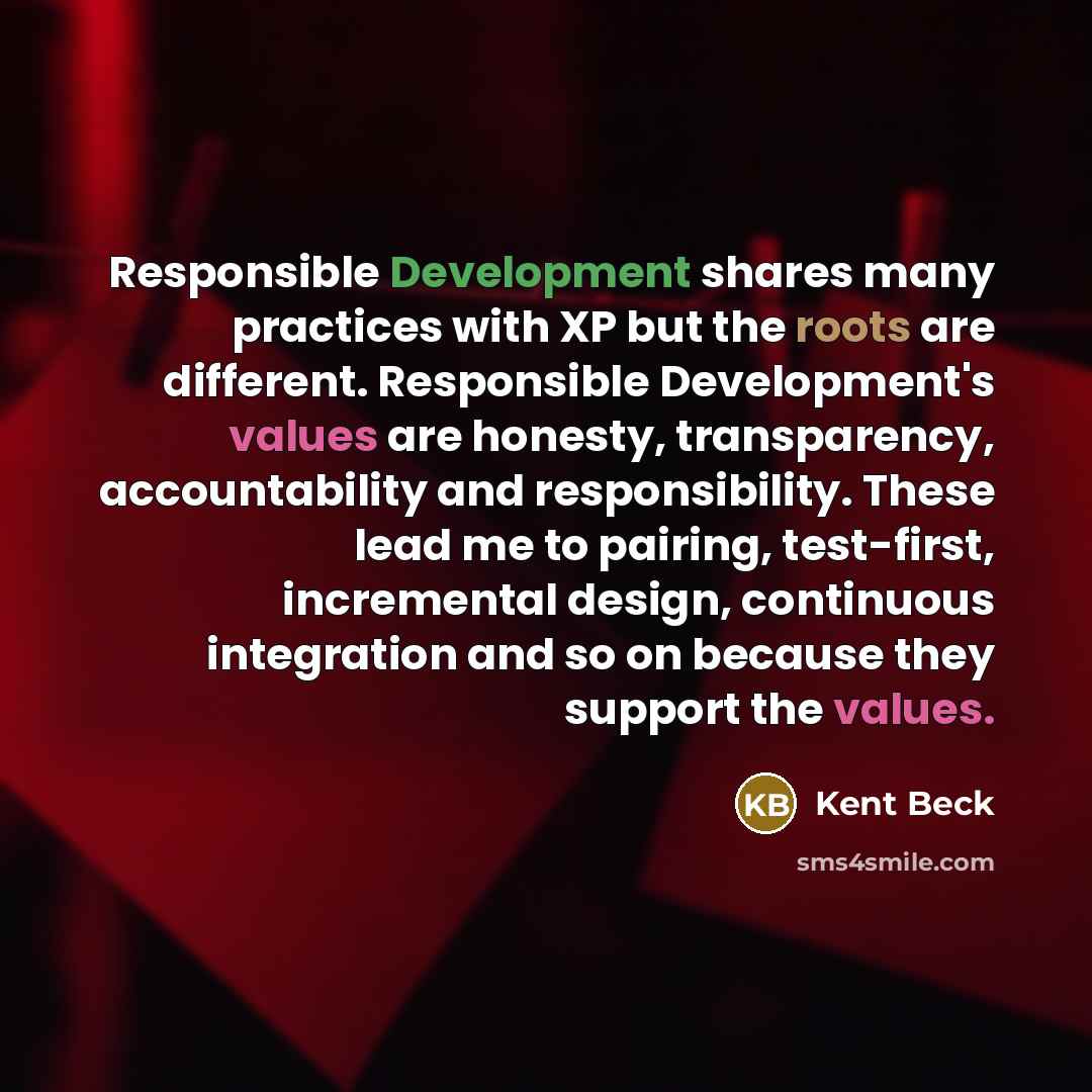 “Responsible Development shares many practices with XP but the roots are different. Responsible Development's values are honesty, transparency, accountability and responsibility. These lead me to pairing, test-first, incremental design, continuous integration and so on because they support the…” quote by Kent Beck