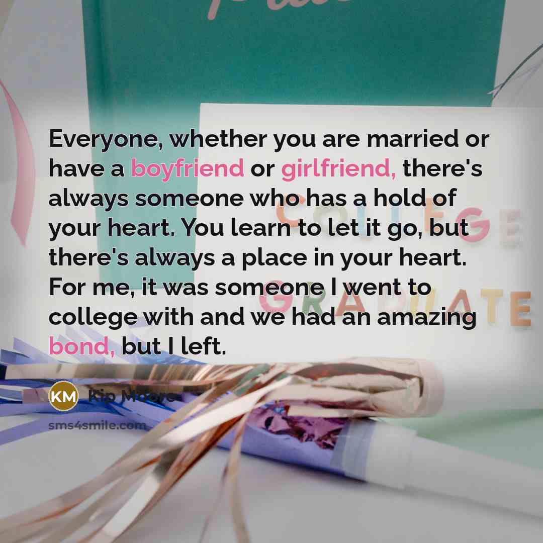 “Everyone, whether you are married or have a boyfriend or girlfriend, there's always someone who has a hold of your heart. You learn to let it go, but there's always a place in your heart. For me, it was someone I went to college with and we had an amazing bond, but I left.” quote by Kip Moore