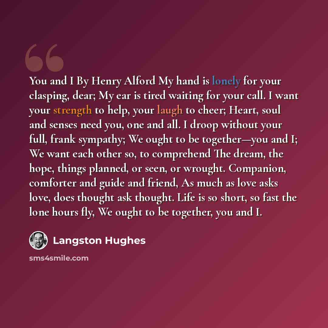 “You and I By Henry Alford My hand is lonely for your clasping, dear; My ear is tired waiting for your call. I want your strength to help, your laugh to cheer; Heart, soul and senses need you, one and all. I droop without your full, frank sympathy; We ought to be together—you and I; We want each…” quote by Langston Hughes
