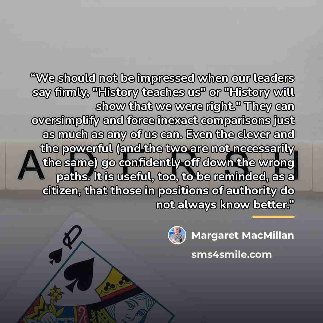 “We should not be impressed when our leaders say firmly, "History teaches us" or "History will show that we were right." They can oversimplify and force inexact comparisons just as much as any of us can. Even the clever and the powerful (and the two are not necessarily the same) go confidently off…” quote by Margaret MacMillan