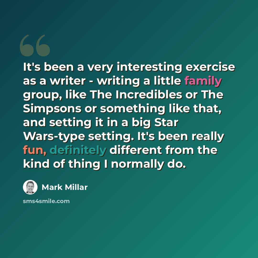 “It's been a very interesting exercise as a writer - writing a little family group, like The Incredibles or The Simpsons or something like that, and setting it in a big Star Wars-type setting. It's been really fun, definitely different from the kind of thing I normally do.” quote by Mark Millar