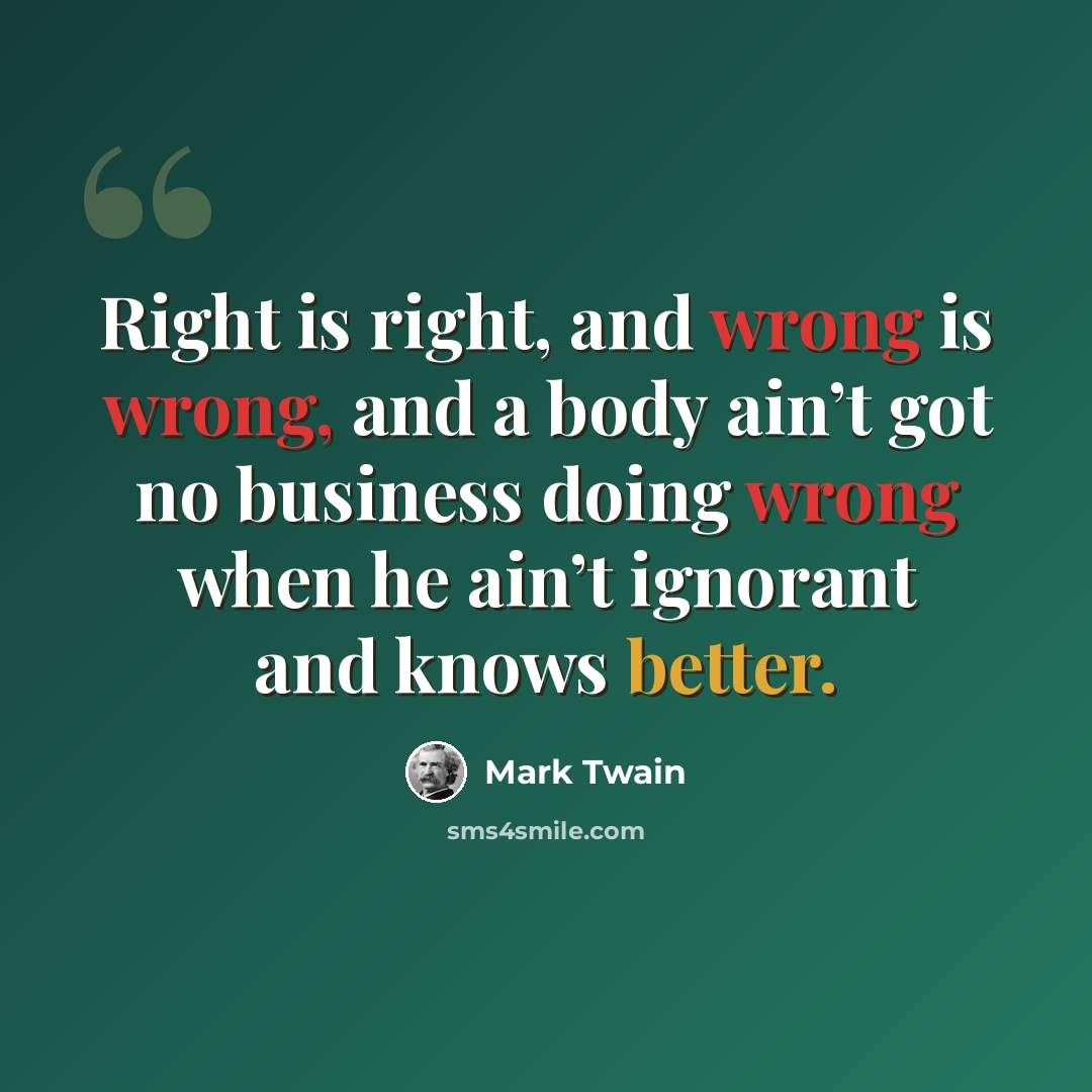 “Right is right, and wrong is wrong, and a body ain’t got no business doing wrong when he ain’t ignorant and knows better.” quote by Mark Twain