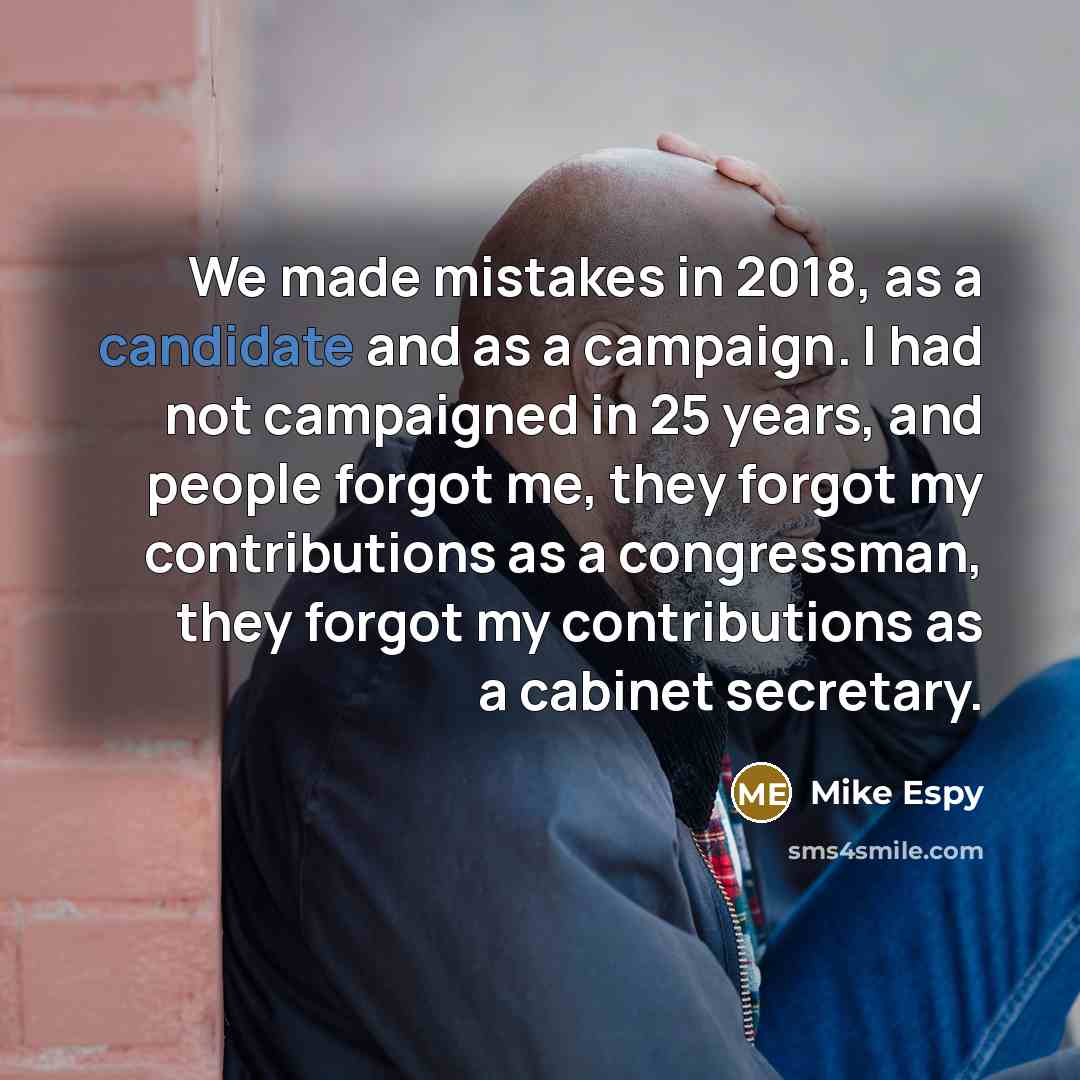 “We made mistakes in 2018, as a candidate and as a campaign. I had not campaigned in 25 years, and people forgot me, they forgot my contributions as a congressman, they forgot my contributions as a cabinet secretary.” quote by Mike Espy