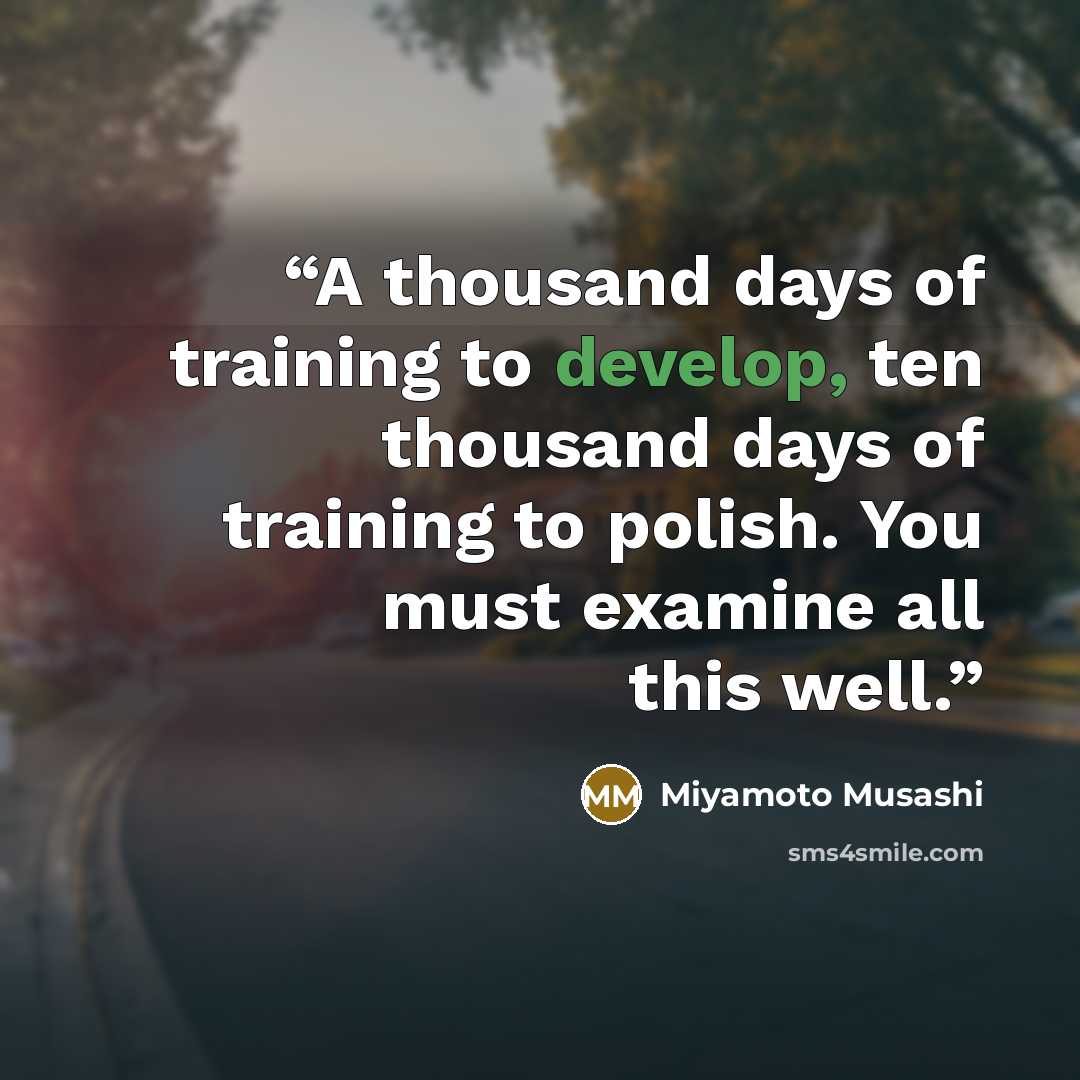 “A thousand days of training to develop, ten thousand days of training to polish. You must examine all this well.” quote by Miyamoto Musashi