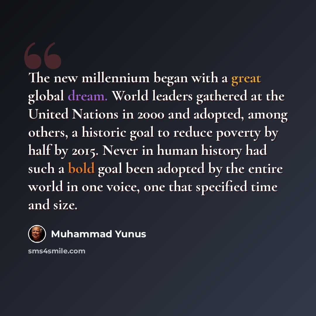 “The new millennium began with a great global dream. World leaders gathered at the United Nations in 2000 and adopted, among others, a historic goal to reduce poverty by half by 2015. Never in human history had such a bold goal been adopted by the entire world in one voice, one that specified time…” quote by Muhammad Yunus
