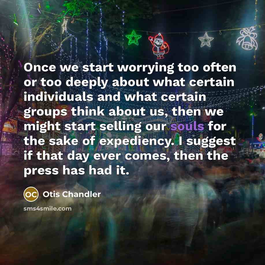 “Once we start worrying too often or too deeply about what certain individuals and what certain groups think about us, then we might start selling our souls for the sake of expediency. I suggest if that day ever comes, then the press has had it.” quote by Otis Chandler