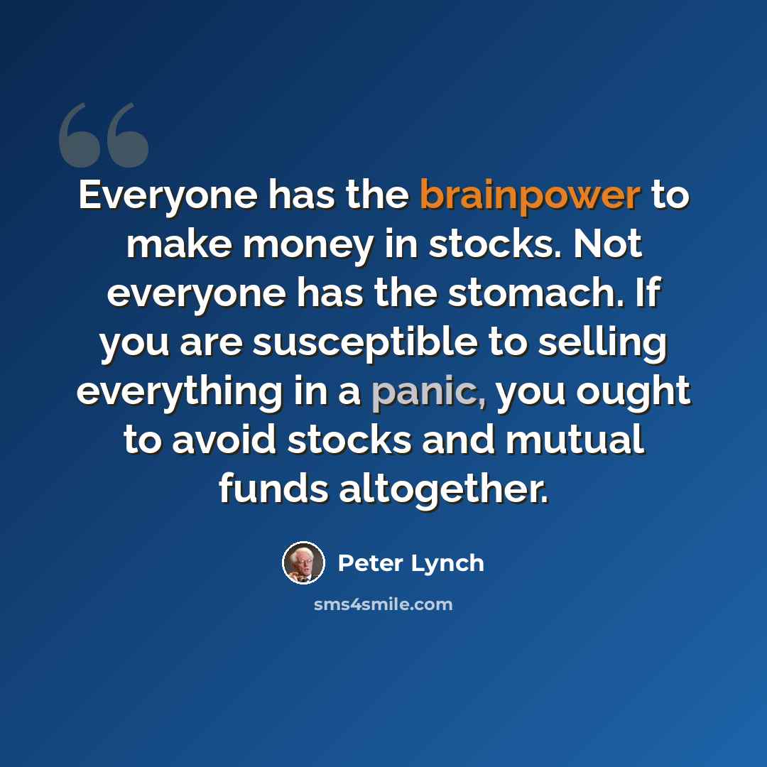 “Everyone has the brainpower to make money in stocks. Not everyone has the stomach. If you are susceptible to selling everything in a panic, you ought to avoid stocks and mutual funds altogether.” quote by Peter Lynch