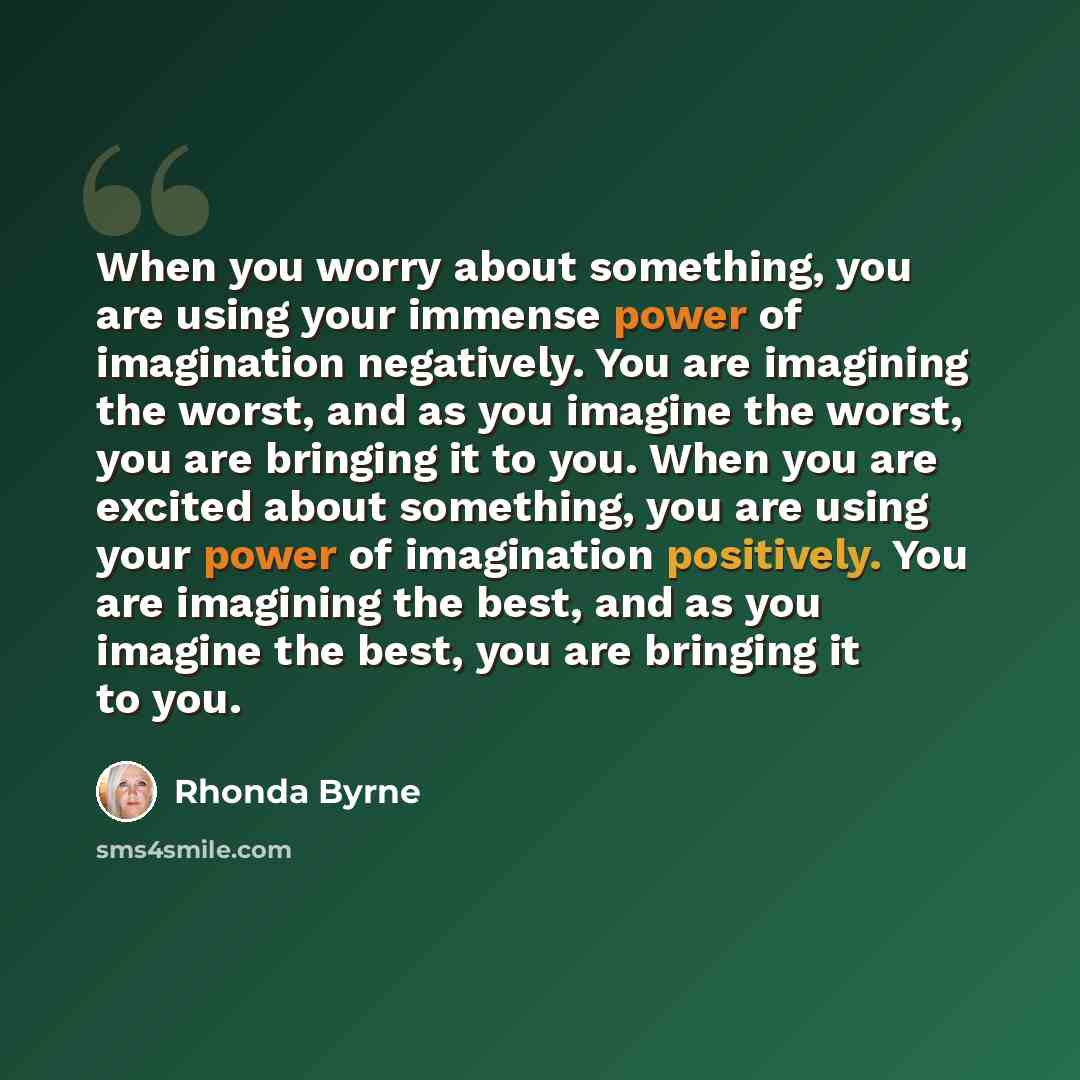 “When you worry about something, you are using your immense power of imagination negatively. You are imagining the worst, and as you imagine the worst, you are bringing it to you. When you are excited about something, you are using your power of imagination positively. You are imagining the best…” quote by Rhonda Byrne