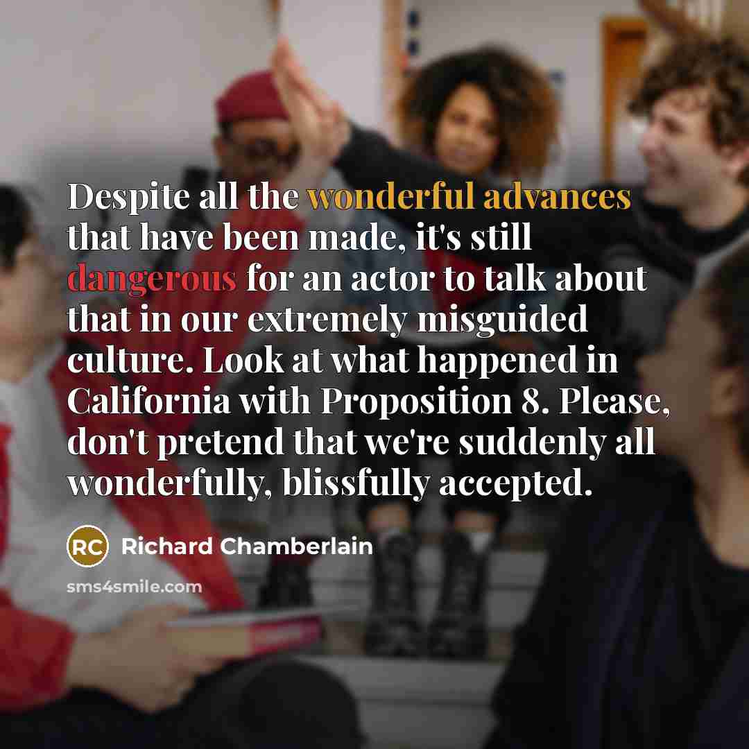 “Despite all the wonderful advances that have been made, it's still dangerous for an actor to talk about that in our extremely misguided culture. Look at what happened in California with Proposition 8. Please, don't pretend that we're suddenly all wonderfully, blissfully accepted.” quote by Richard Chamberlain