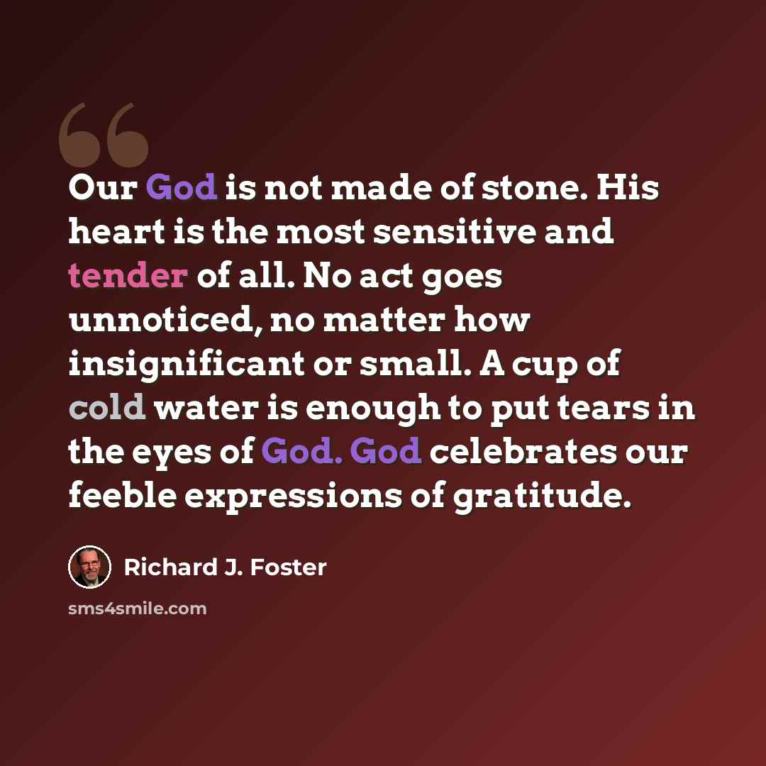 “Our God is not made of stone. His heart is the most sensitive and tender of all. No act goes unnoticed, no matter how insignificant or small. A cup of cold water is enough to put tears in the eyes of God. God celebrates our feeble expressions of gratitude.” quote by Richard J. Foster