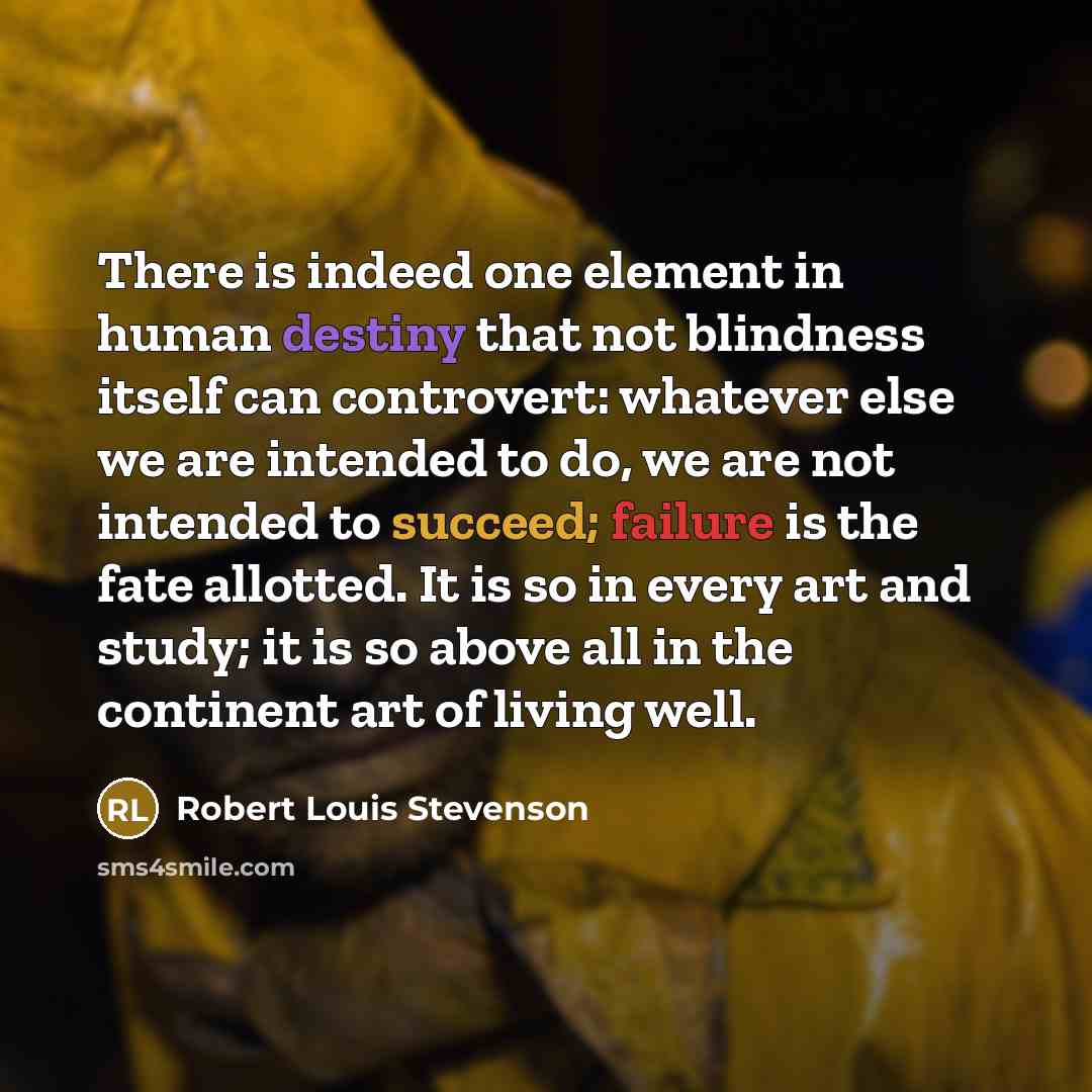 “There is indeed one element in human destiny that not blindness itself can controvert: whatever else we are intended to do, we are not intended to succeed; failure is the fate allotted. It is so in every art and study; it is so above all in the continent art of living well.” quote by Robert Louis Stevenson