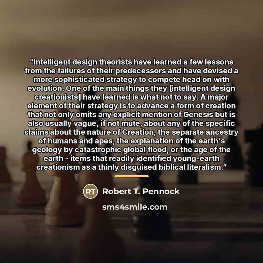 “Intelligent design theorists have learned a few lessons from the failures of their predecessors and have devised a more sophisticated strategy to compete head on with evolution. One of the main things they [intelligent design creationists] have learned is what not to say. A major element of their…” quote by Robert T. Pennock