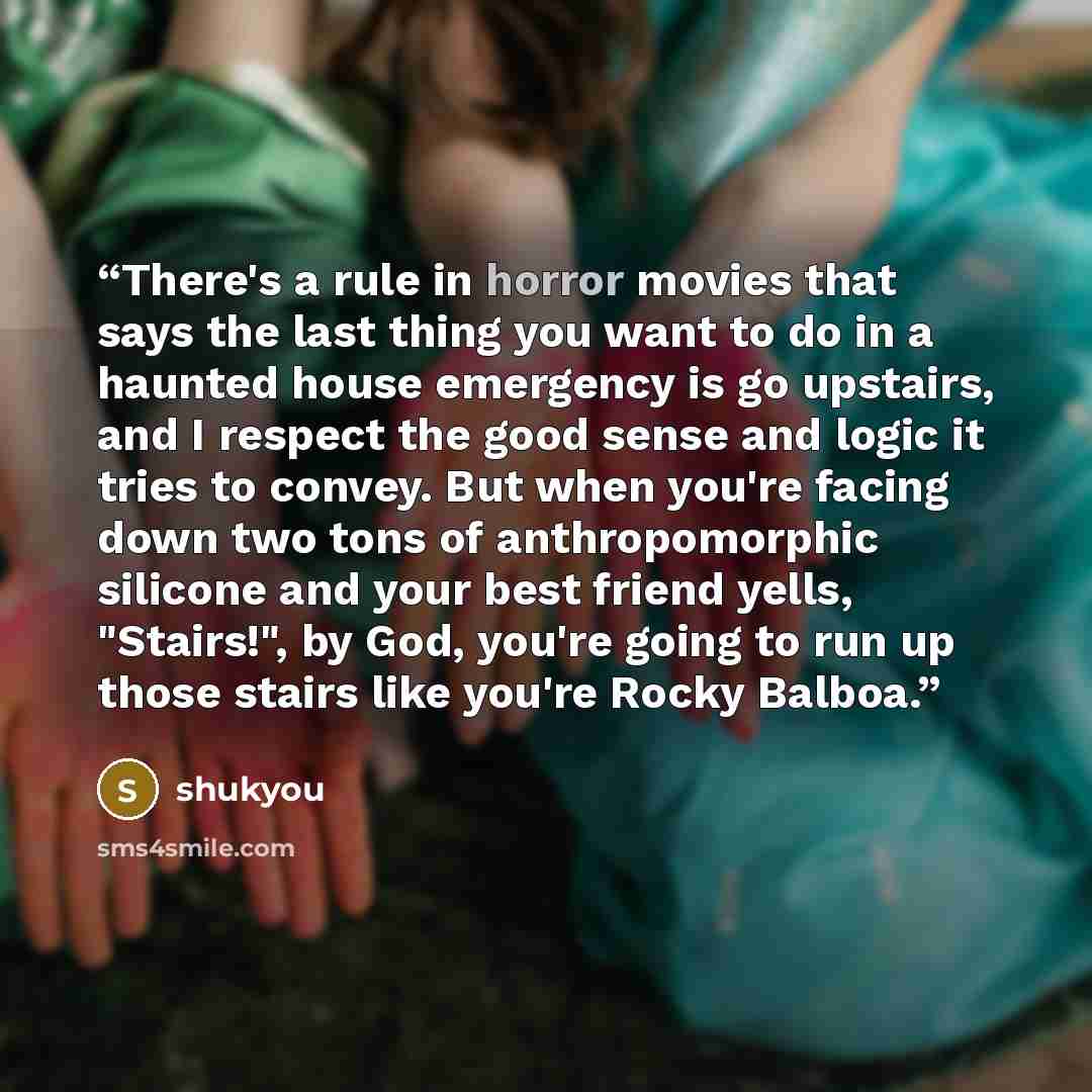 “There's a rule in horror movies that says the last thing you want to do in a haunted house emergency is go upstairs, and I respect the good sense and logic it tries to convey. But when you're facing down two tons of anthropomorphic silicone and your best friend yells, "Stairs!", by God, you're…” quote by shukyou