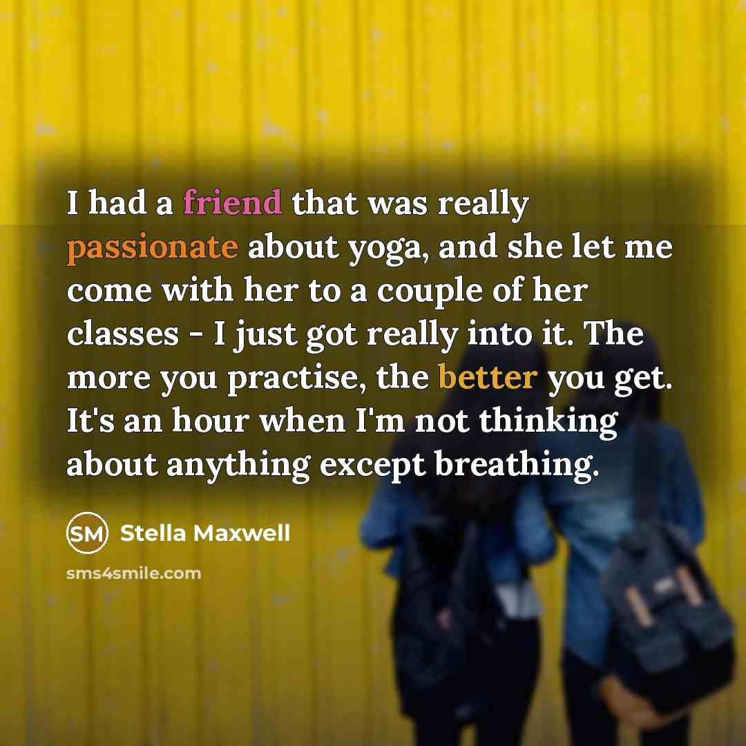 “I had a friend that was really passionate about yoga, and she let me come with her to a couple of her classes - I just got really into it. The more you practise, the better you get. It's an hour when I'm not thinking about anything except breathing.” quote by Stella Maxwell