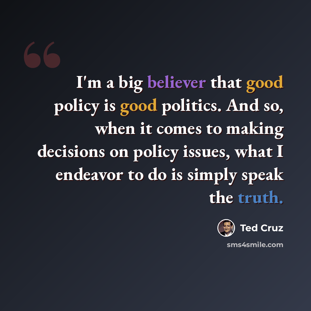 “I'm a big believer that good policy is good politics. And so, when it comes to making decisions on policy issues, what I endeavor to do is simply speak the truth.” quote by Ted Cruz