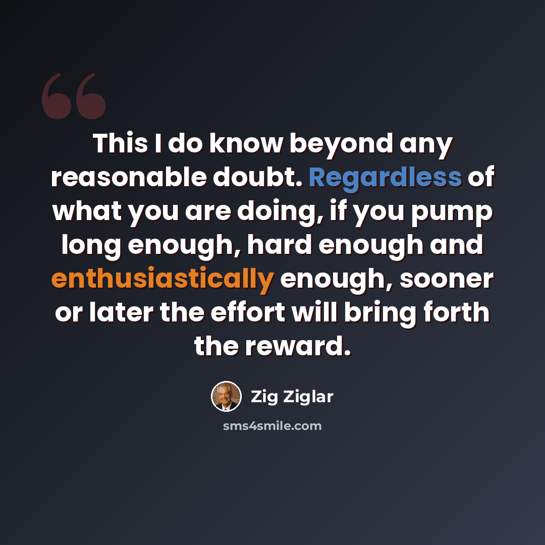 “This I do know beyond any reasonable doubt. Regardless of what you are doing, if you pump long enough, hard enough and enthusiastically enough, sooner or later the effort will bring forth the reward.” quote by Zig Ziglar