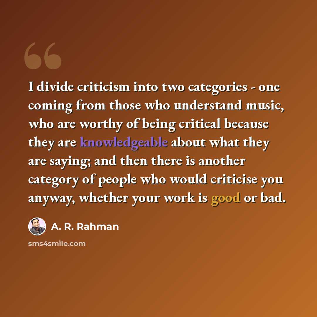 “I divide criticism into two categories - one coming from those who understand music, who are worthy of being critical because they are knowledgeable about what they are saying; and then there is another category of people who would criticise you anyway, whether your work is good or bad.” quote by A. R. Rahman