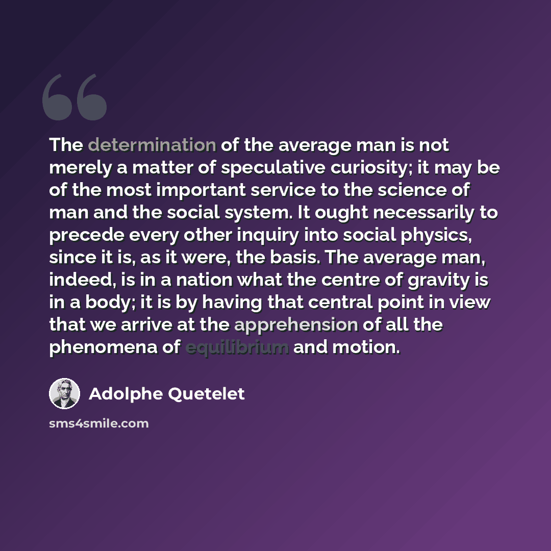 “The determination of the average man is not merely a matter of speculative curiosity; it may be of the most important service to the science of man and the social system. It ought necessarily to precede every other inquiry into social physics, since it is, as it were, the basis. The average man…” quote by Adolphe Quetelet