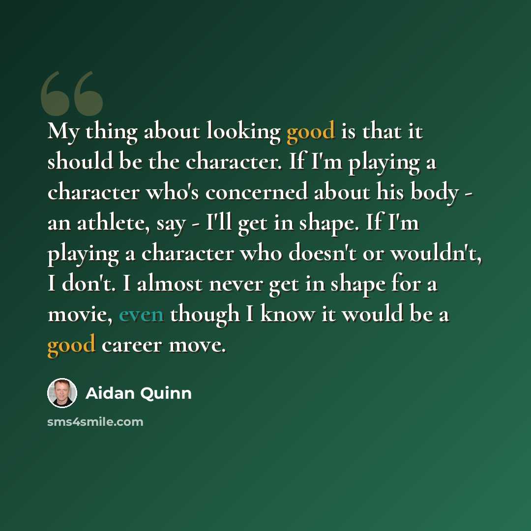 “My thing about looking good is that it should be the character. If I'm playing a character who's concerned about his body - an athlete, say - I'll get in shape. If I'm playing a character who doesn't or wouldn't, I don't. I almost never get in shape for a movie, even though I know it would be a…” quote by Aidan Quinn