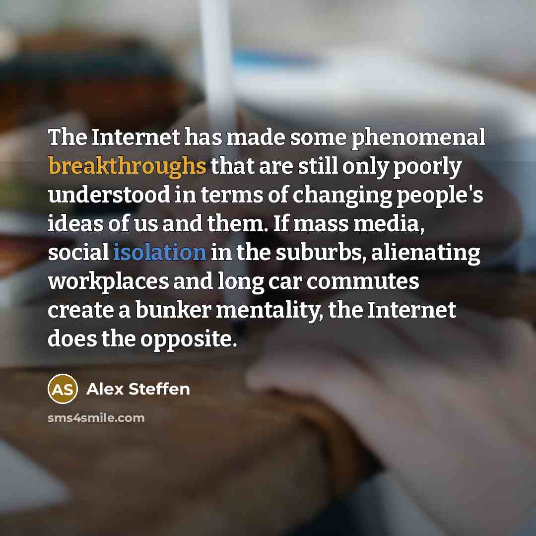 “The Internet has made some phenomenal breakthroughs that are still only poorly understood in terms of changing people's ideas of us and them. If mass media, social isolation in the suburbs, alienating workplaces and long car commutes create a bunker mentality, the Internet does the opposite.” quote by Alex Steffen