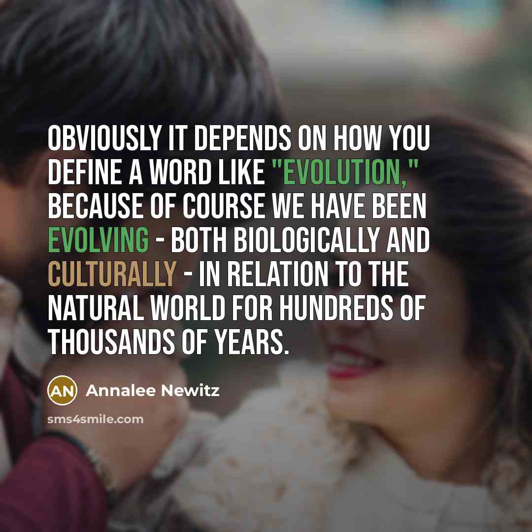 “Obviously it depends on how you define a word like "evolution," because of course we have been evolving - both biologically and culturally - in relation to the natural world for hundreds of thousands of years.” quote by Annalee Newitz