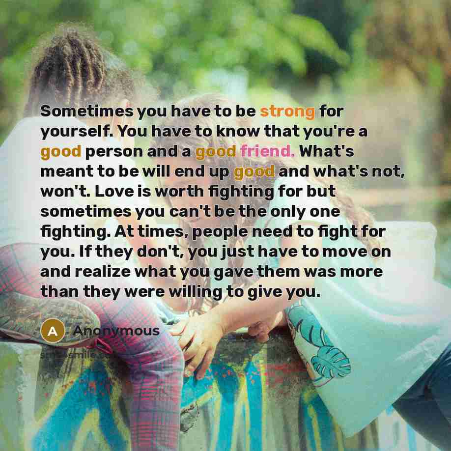 “Sometimes you have to be strong for yourself. You have to know that you're a good person and a good friend. What's meant to be will end up good and what's not, won't. Love is worth fighting for but sometimes you can't be the only one fighting. At times, people need to fight for you. If they don't…” quote by Anonymous