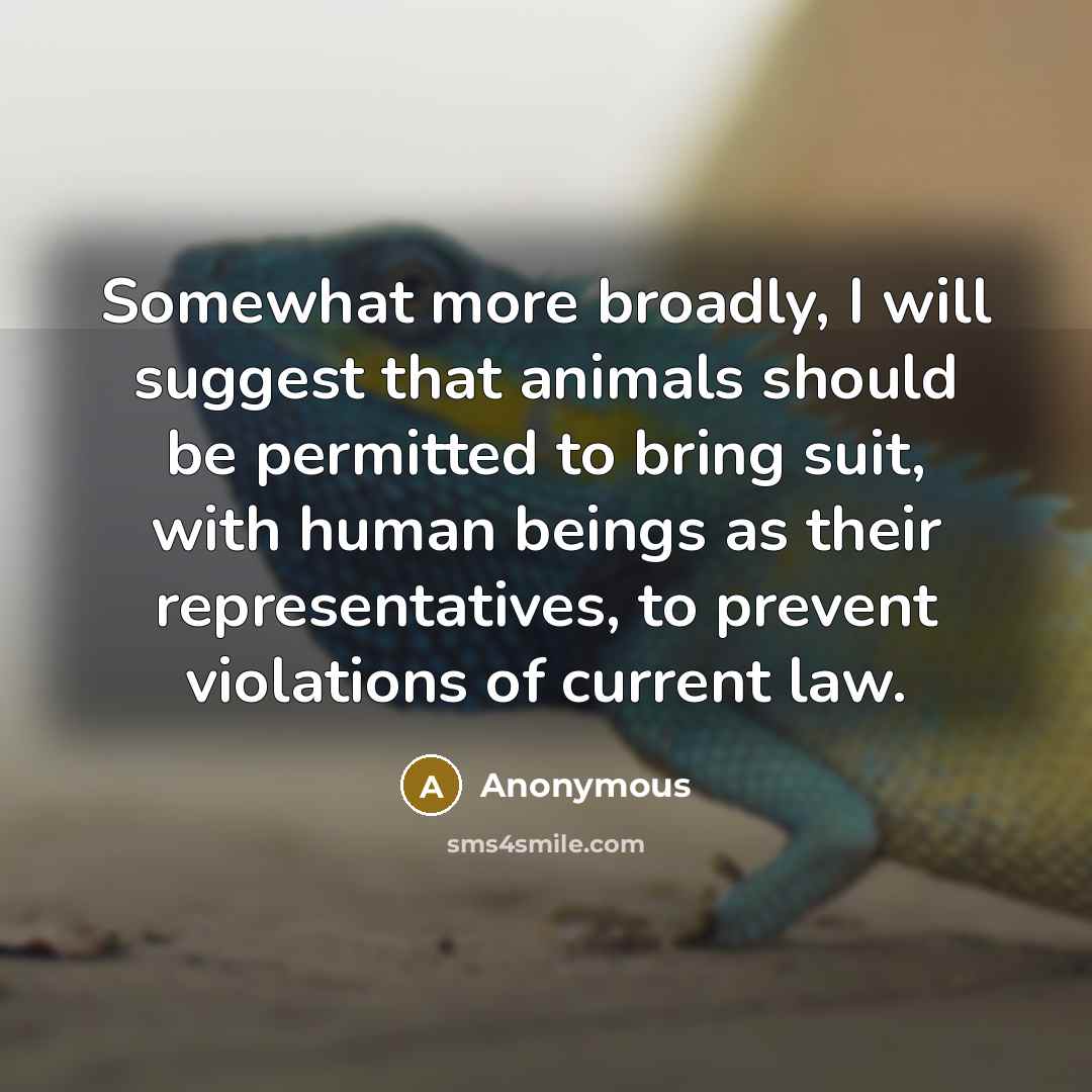 “Somewhat more broadly, I will suggest that animals should be permitted to bring suit, with human beings as their representatives, to prevent violations of current law.” quote by Anonymous