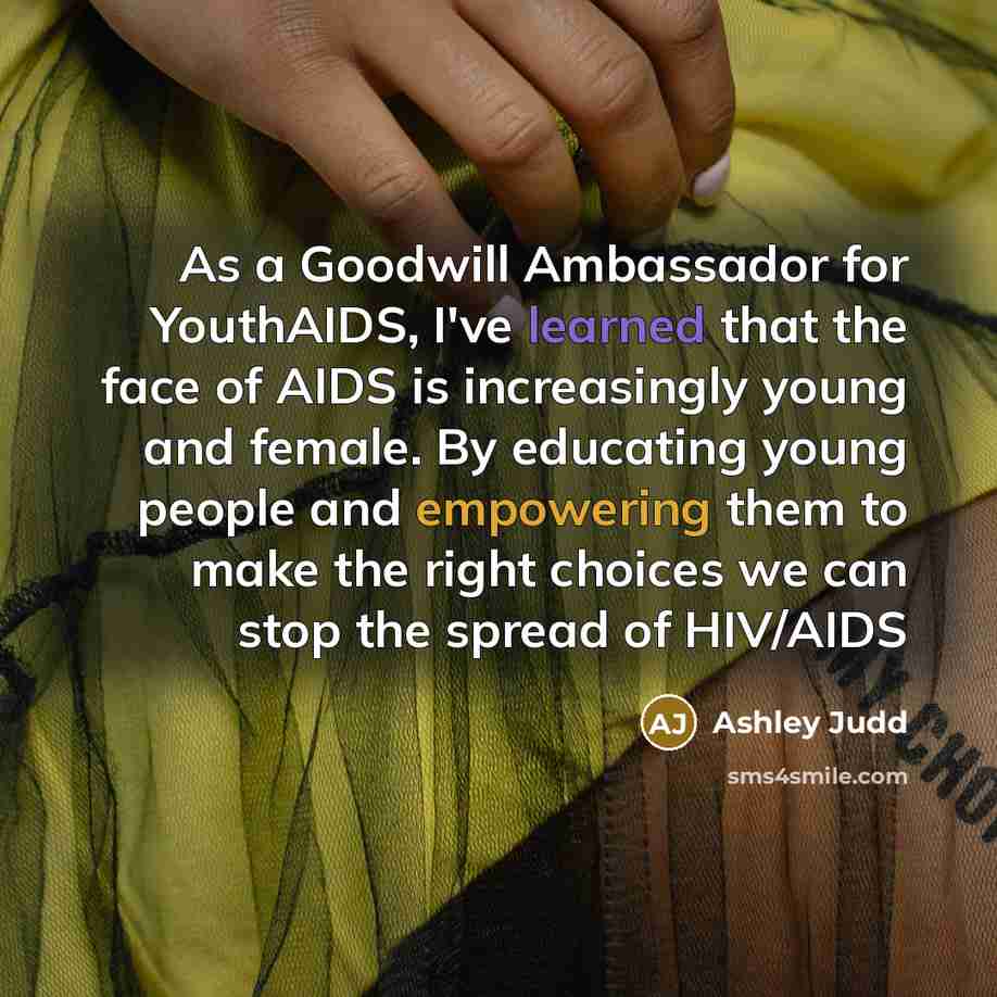 “As a Goodwill Ambassador for YouthAIDS, I've learned that the face of AIDS is increasingly young and female. By educating young people and empowering them to make the right choices we can stop the spread of HIV/AIDS” quote by Ashley Judd