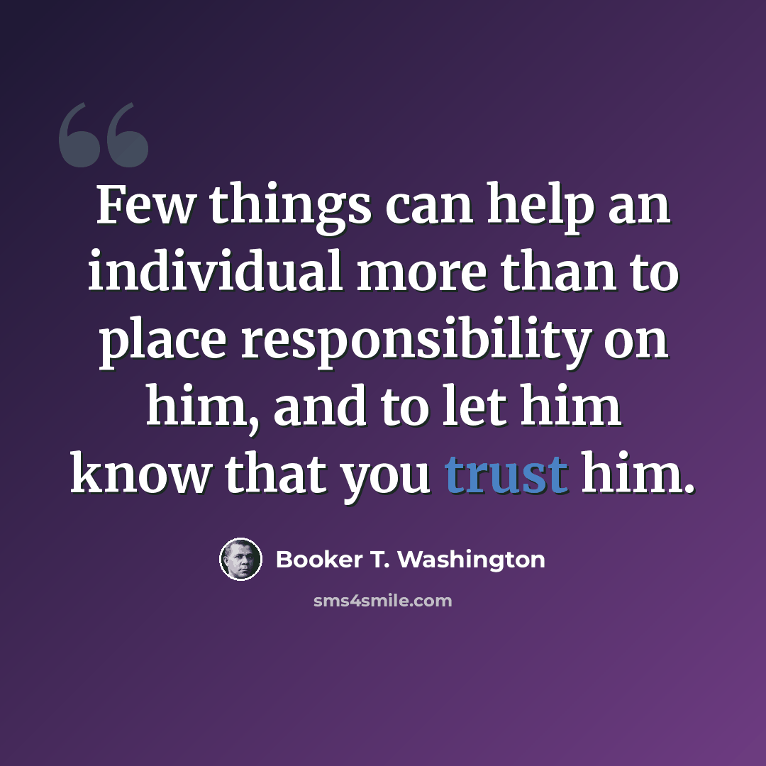 “Few things can help an individual more than to place responsibility on him, and to let him know that you trust him.” quote by Booker T. Washington