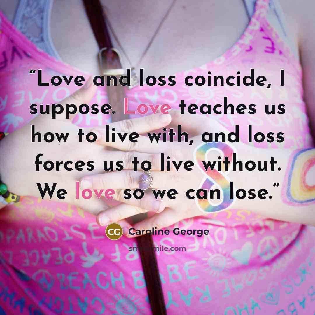 “Love and loss coincide, I suppose. Love teaches us how to live with, and loss forces us to live without. We love so we can lose.” quote by Caroline George