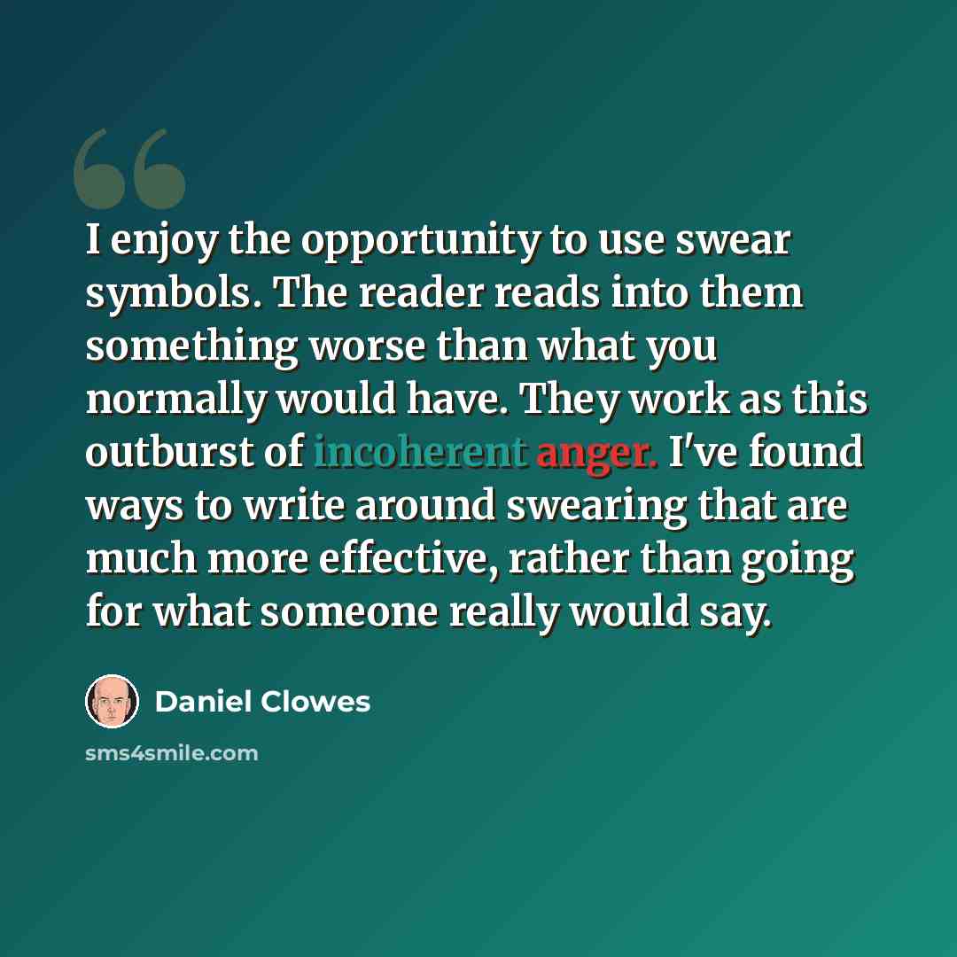 “I enjoy the opportunity to use swear symbols. The reader reads into them something worse than what you normally would have. They work as this outburst of incoherent anger. I've found ways to write around swearing that are much more effective, rather than going for what someone really would say.” quote by Daniel Clowes
